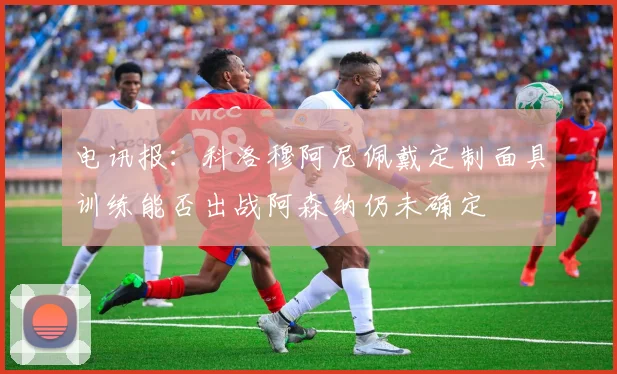 电讯报：科洛穆阿尼佩戴定制面具训练能否出战阿森纳仍未确定