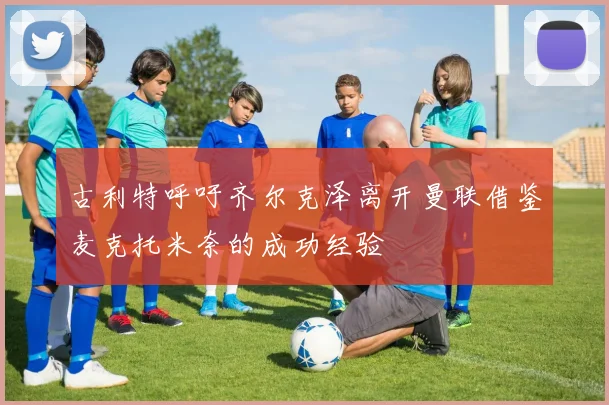 古利特呼吁齐尔克泽离开曼联借鉴麦克托米奈的成功经验