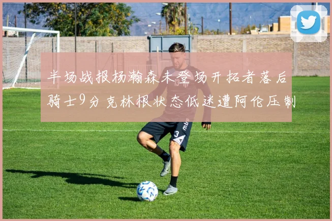 半场战报杨瀚森未登场开拓者落后骑士9分克林根状态低迷遭阿伦压制