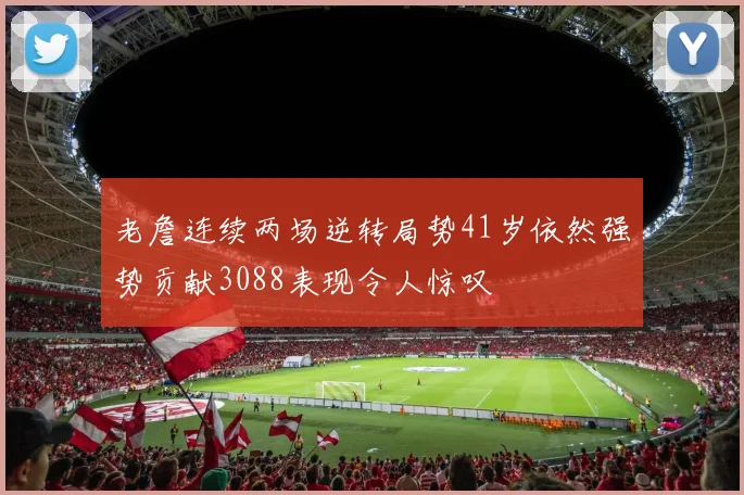 老詹连续两场逆转局势41岁依然强势贡献3088表现令人惊叹