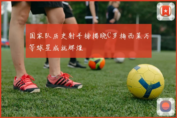 国家队历史射手榜揭晓C罗梅西莱万等球星成就辉煌