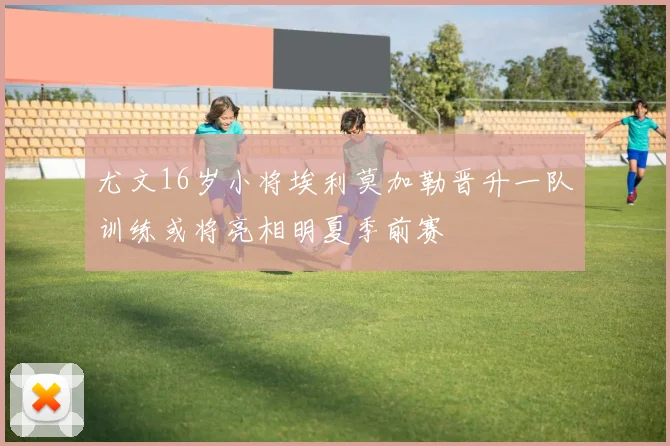尤文16岁小将埃利莫加勒晋升一队训练或将亮相明夏季前赛