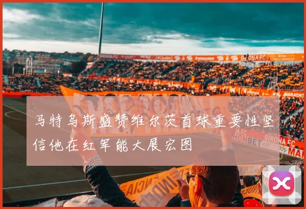 马特乌斯盛赞维尔茨首球重要性坚信他在红军能大展宏图