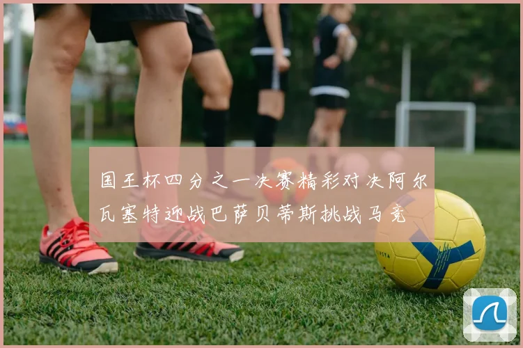 国王杯四分之一决赛精彩对决阿尔瓦塞特迎战巴萨贝蒂斯挑战马竞