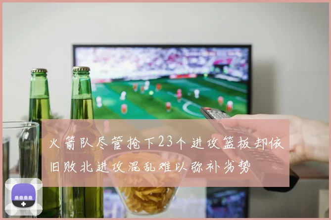 火箭队尽管抢下23个进攻篮板却依旧败北进攻混乱难以弥补劣势