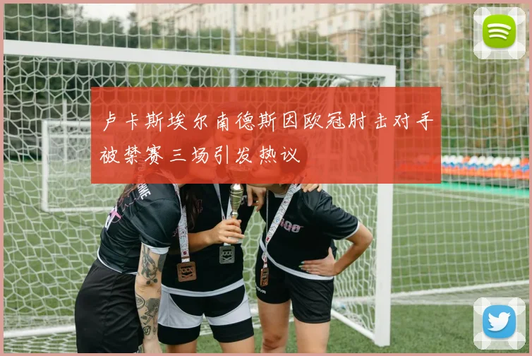 卢卡斯埃尔南德斯因欧冠肘击对手被禁赛三场引发热议