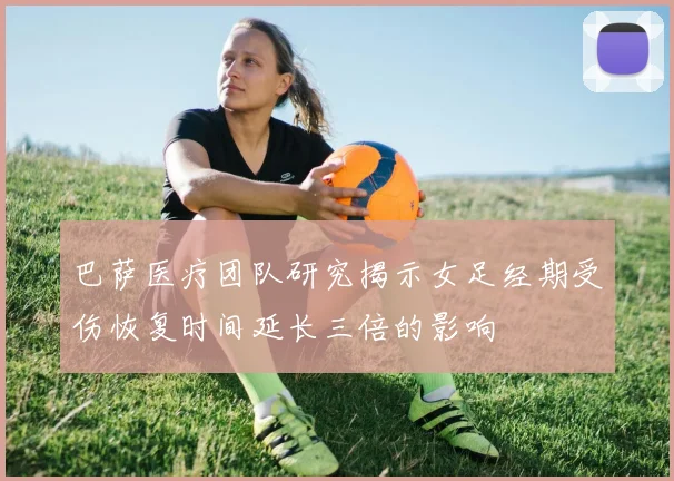 巴萨医疗团队研究揭示女足经期受伤恢复时间延长三倍的影响