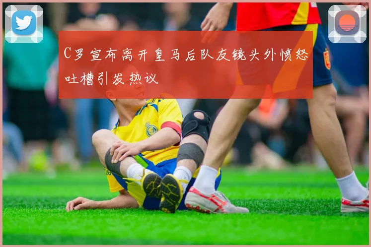 C罗宣布离开皇马后队友镜头外愤怒吐槽引发热议