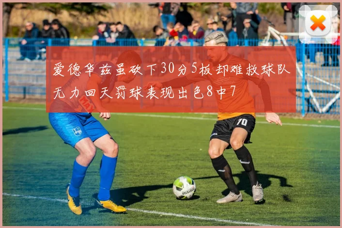 爱德华兹虽砍下30分5板却难救球队无力回天罚球表现出色8中7