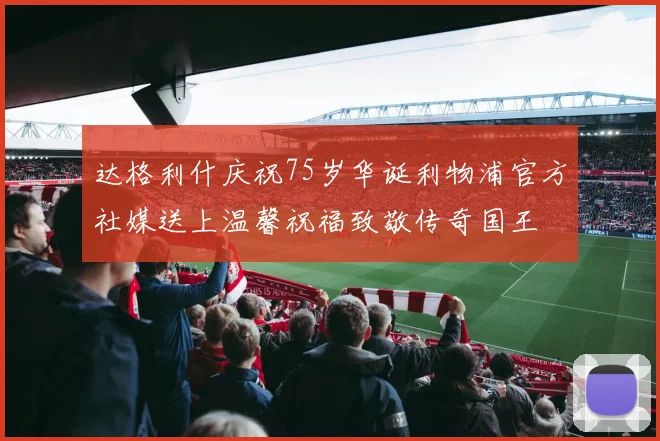 达格利什庆祝75岁华诞利物浦官方社媒送上温馨祝福致敬传奇国王