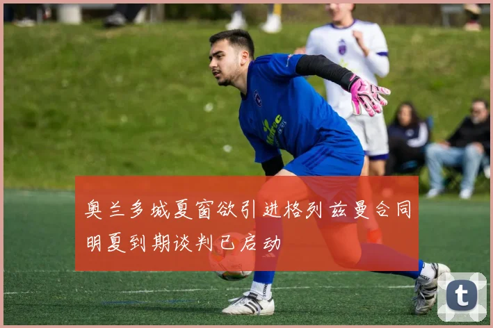奥兰多城夏窗欲引进格列兹曼合同明夏到期谈判已启动