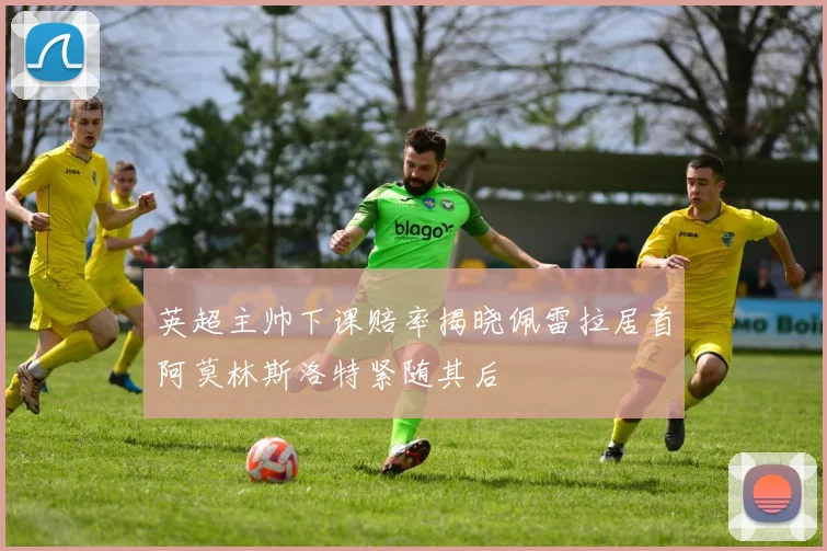 英超主帅下课赔率揭晓佩雷拉居首阿莫林斯洛特紧随其后