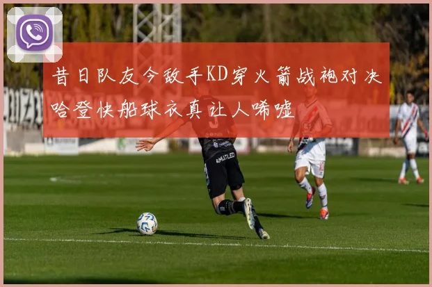 昔日队友今敌手KD穿火箭战袍对决哈登快船球衣真让人唏嘘