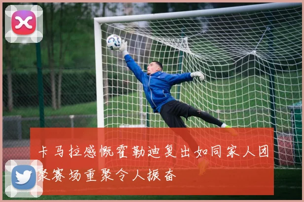 卡马拉感慨霍勒迪复出如同家人团聚赛场重聚令人振奋