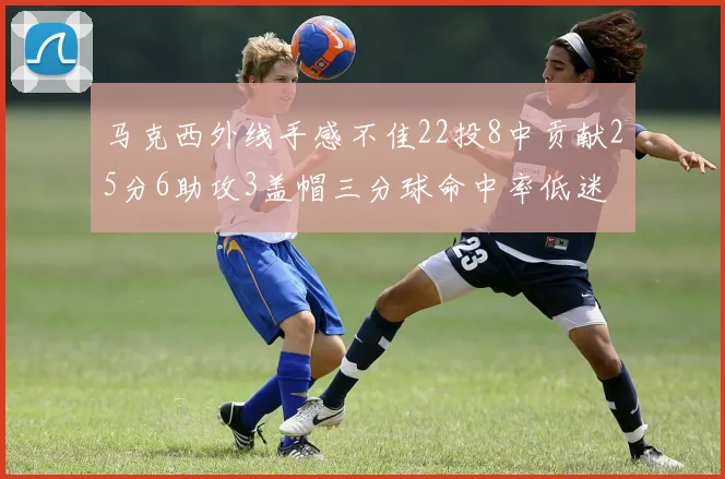 马克西外线手感不佳22投8中贡献25分6助攻3盖帽三分球命中率低迷