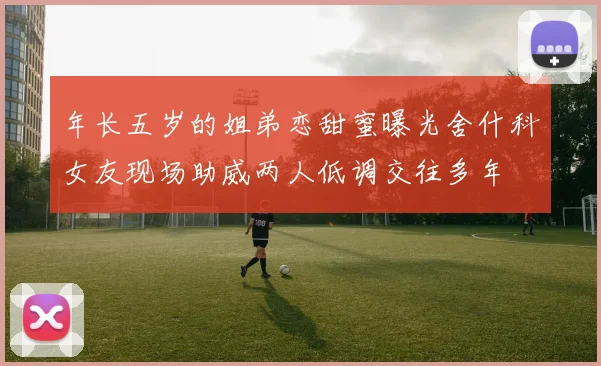 年长五岁的姐弟恋甜蜜曝光舍什科女友现场助威两人低调交往多年