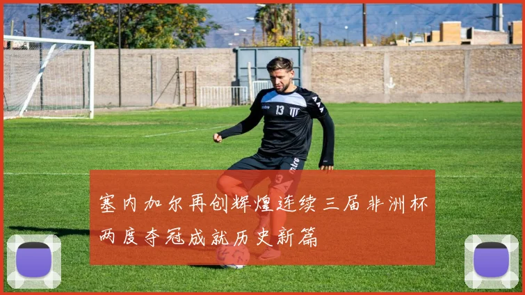 塞内加尔再创辉煌连续三届非洲杯两度夺冠成就历史新篇