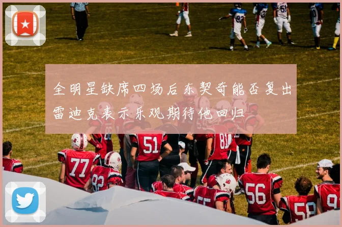 全明星缺席四场后东契奇能否复出雷迪克表示乐观期待他回归