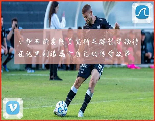 小伊布热爱阿贾克斯足球哲学期待在这里创造属于自己的传奇故事