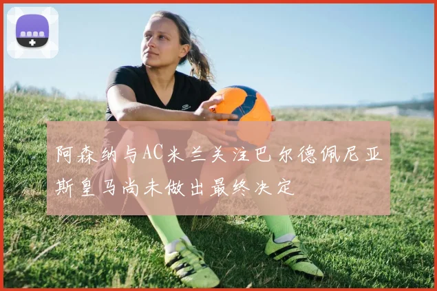 阿森纳与AC米兰关注巴尔德佩尼亚斯皇马尚未做出最终决定
