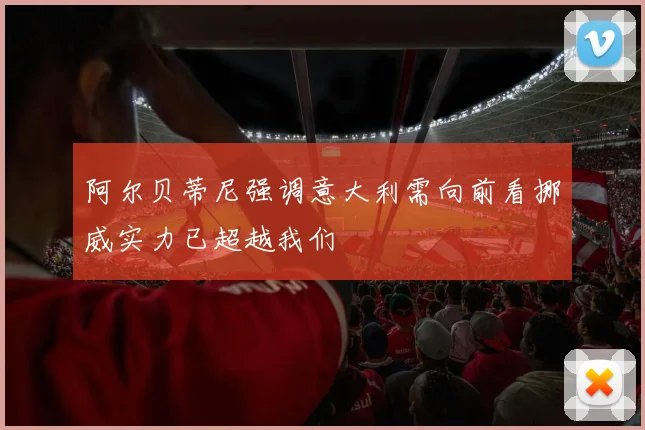 阿尔贝蒂尼强调意大利需向前看挪威实力已超越我们