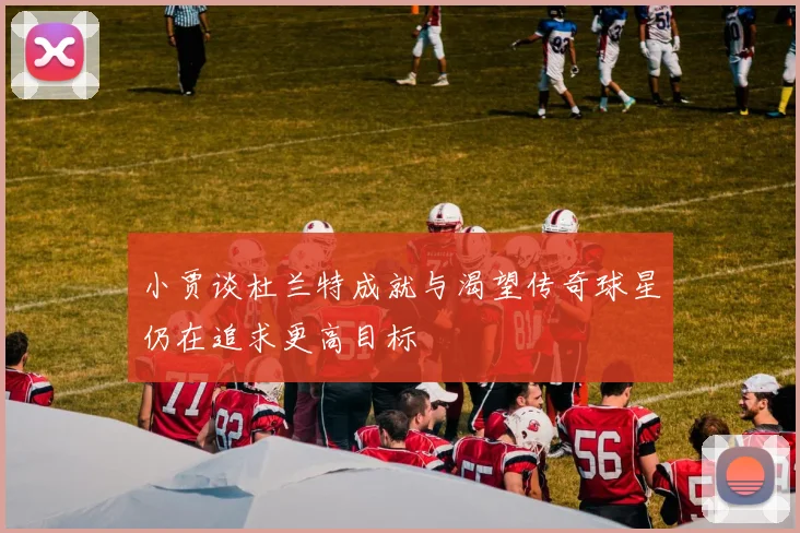小贾谈杜兰特成就与渴望传奇球星仍在追求更高目标