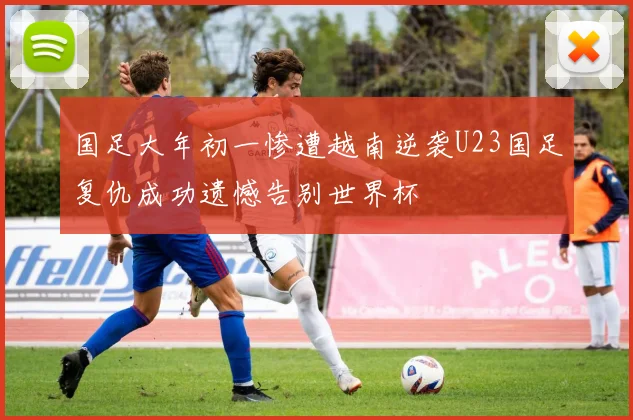 国足大年初一惨遭越南逆袭U23国足复仇成功遗憾告别世界杯