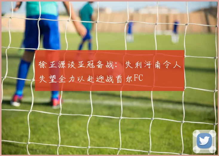 徐正源谈亚冠备战：失利河南令人失望全力以赴迎战首尔FC