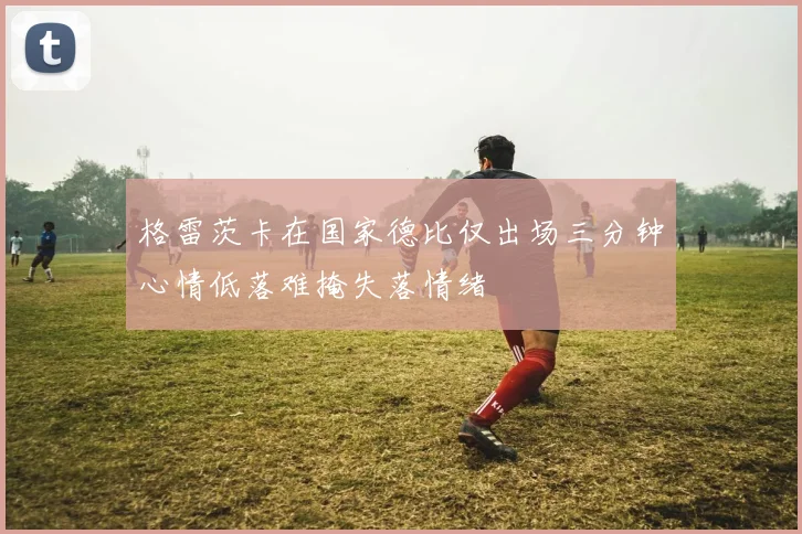 格雷茨卡在国家德比仅出场三分钟心情低落难掩失落情绪