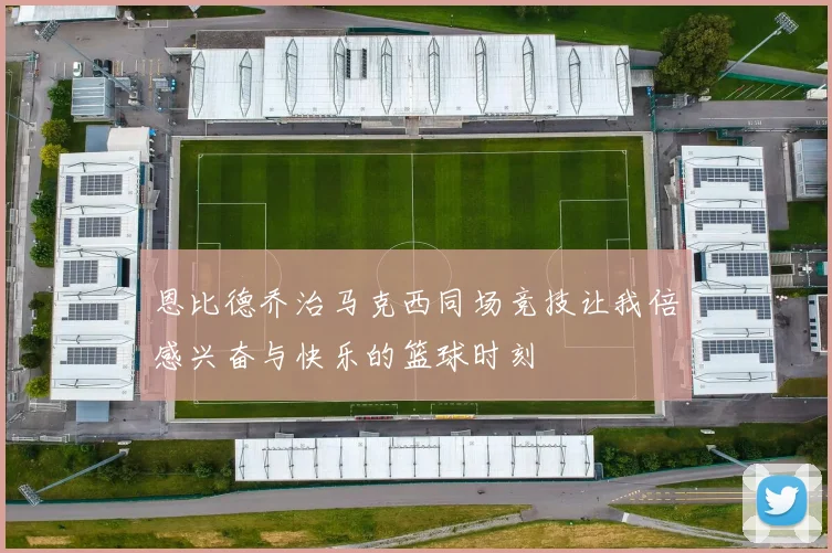 恩比德乔治马克西同场竞技让我倍感兴奋与快乐的篮球时刻