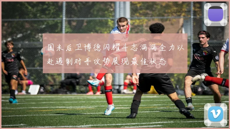 国米后卫博德闪耀斗志满满全力以赴遏制对手攻势展现最佳状态