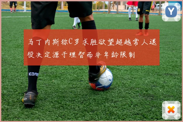 马丁内斯称C罗求胜欲望超越常人退役决定源于理智而非年龄限制