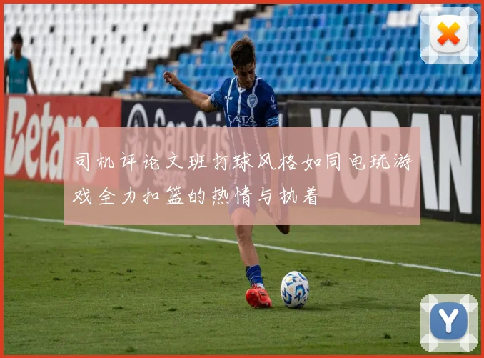 司机评论文班打球风格如同电玩游戏全力扣篮的热情与执着