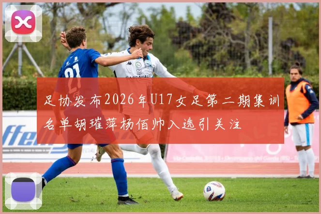 足协发布2026年U17女足第二期集训名单胡璀萍杨佰帅入选引关注