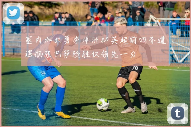 塞内加尔勇夺非洲杯英超前四齐遭遇瓶颈巴萨险胜仅领先一分