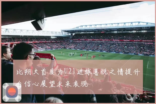 比朔夫首度为U21进球喜悦之情提升自信心展望未来表现