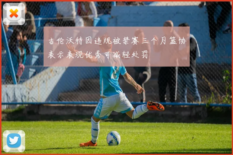 吉伦沃特因违规被禁赛三个月篮协表示表现优秀可减轻处罚