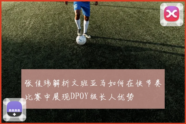 张佳玮解析文班亚马如何在快节奏比赛中展现DPOY级长人优势