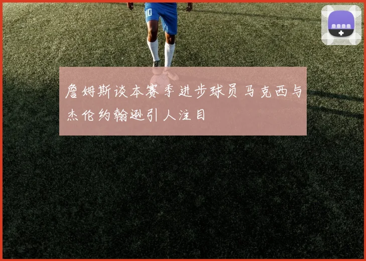 詹姆斯谈本赛季进步球员马克西与杰伦约翰逊引人注目