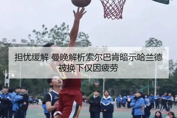 担忧缓解 曼晚解析索尔巴肯暗示哈兰德被换下仅因疲劳（xingkong）