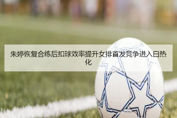 朱婷恢复合练后扣球效率提升女排首发竞争进入白热化 | xingkong