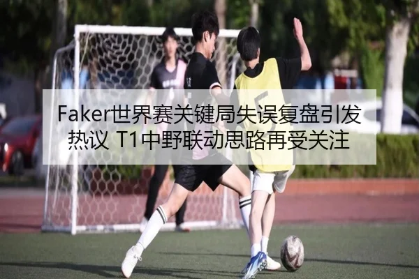 Faker世界赛关键局失误复盘引发热议 T1中野联动思路再受关注 | xingkong